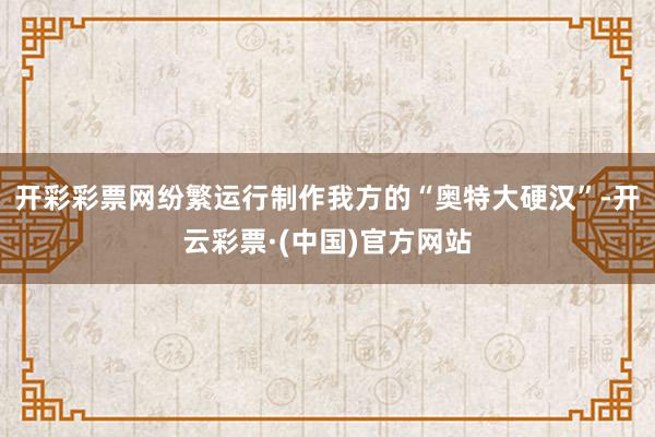 开彩彩票网纷繁运行制作我方的“奥特大硬汉”-开云彩票·(中国)官方网站