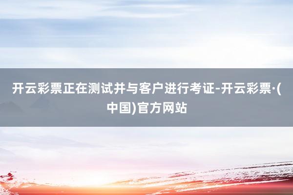 开云彩票正在测试并与客户进行考证-开云彩票·(中国)官方网站