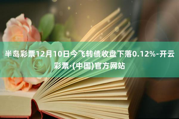 半岛彩票12月10日今飞转债收盘下落0.12%-开云彩票·(中国)官方网站