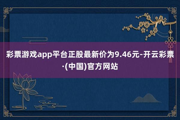 彩票游戏app平台正股最新价为9.46元-开云彩票·(中国)官方网站