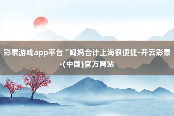 彩票游戏app平台“姆妈合计上海很便捷-开云彩票·(中国)官方网站