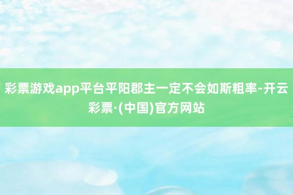 彩票游戏app平台平阳郡主一定不会如斯粗率-开云彩票·(中国)官方网站