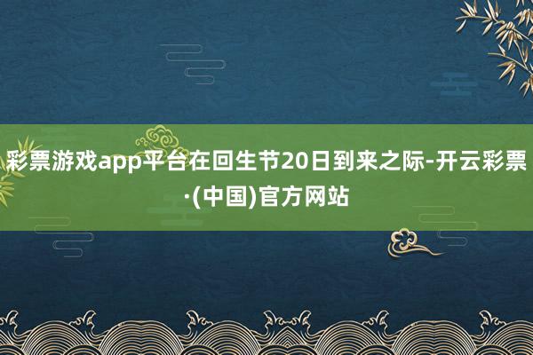 彩票游戏app平台在回生节20日到来之际-开云彩票·(中国)官方网站