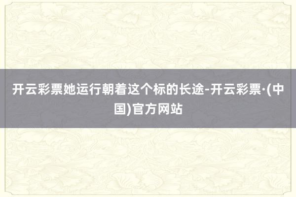 开云彩票她运行朝着这个标的长途-开云彩票·(中国)官方网站