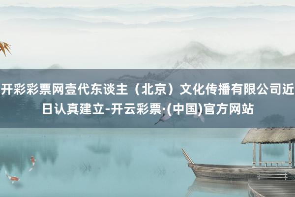 开彩彩票网壹代东谈主（北京）文化传播有限公司近日认真建立-开云彩票·(中国)官方网站