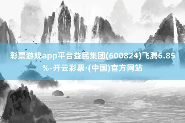 彩票游戏app平台益民集团(600824)飞腾6.85%-开云彩票·(中国)官方网站