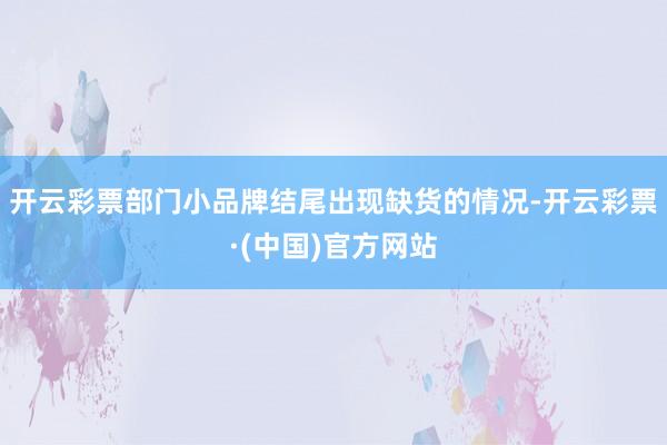开云彩票部门小品牌结尾出现缺货的情况-开云彩票·(中国)官方网站