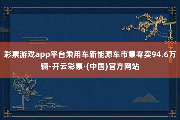 彩票游戏app平台乘用车新能源车市集零卖94.6万辆-开云彩票·(中国)官方网站