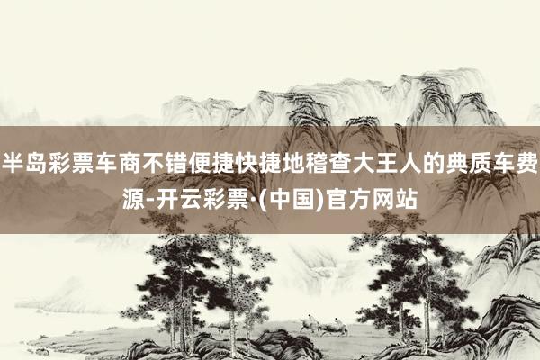 半岛彩票车商不错便捷快捷地稽查大王人的典质车费源-开云彩票·(中国)官方网站