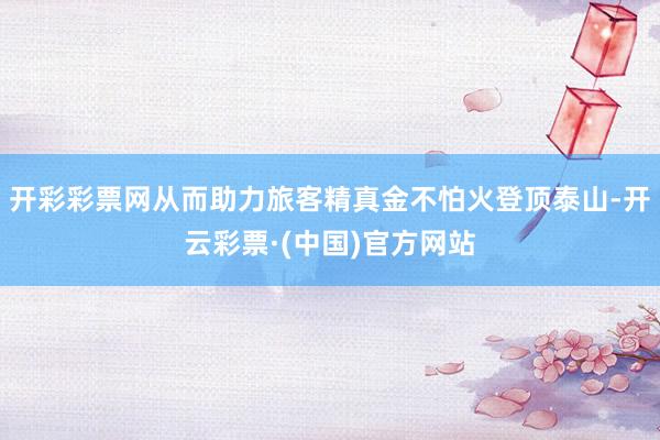 开彩彩票网从而助力旅客精真金不怕火登顶泰山-开云彩票·(中国)官方网站