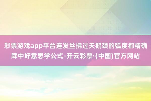 彩票游戏app平台连发丝拂过天鹅颈的弧度都精确踩中好意思学公式-开云彩票·(中国)官方网站