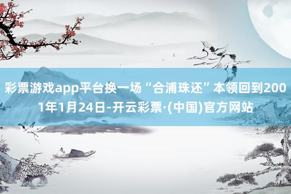 彩票游戏app平台换一场“合浦珠还”本领回到2001年1月24日-开云彩票·(中国)官方网站