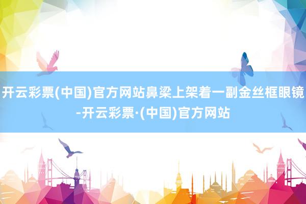 开云彩票(中国)官方网站鼻梁上架着一副金丝框眼镜-开云彩票·(中国)官方网站