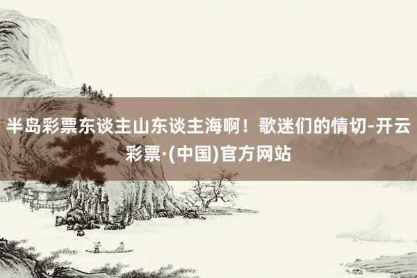 半岛彩票东谈主山东谈主海啊！歌迷们的情切-开云彩票·(中国)官方网站