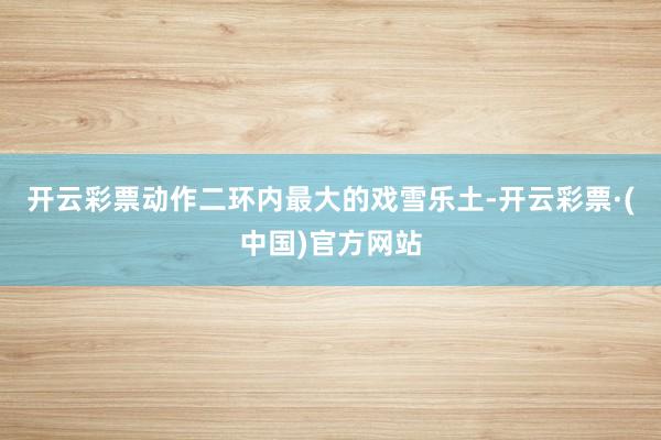 开云彩票动作二环内最大的戏雪乐土-开云彩票·(中国)官方网站