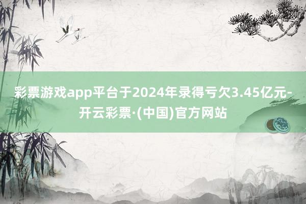 彩票游戏app平台于2024年录得亏欠3.45亿元-开云彩票·(中国)官方网站