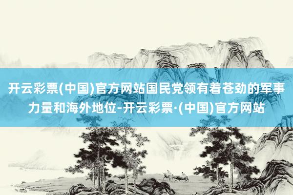 开云彩票(中国)官方网站国民党领有着苍劲的军事力量和海外地位-开云彩票·(中国)官方网站