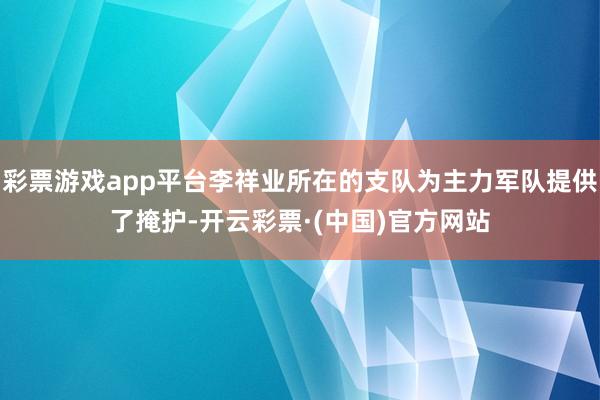 彩票游戏app平台李祥业所在的支队为主力军队提供了掩护-开云彩票·(中国)官方网站