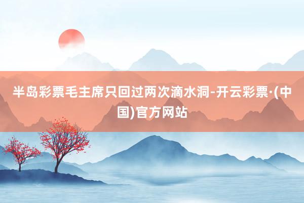 半岛彩票毛主席只回过两次滴水洞-开云彩票·(中国)官方网站