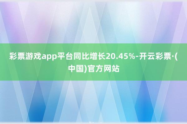 彩票游戏app平台同比增长20.45%-开云彩票·(中国)官方网站