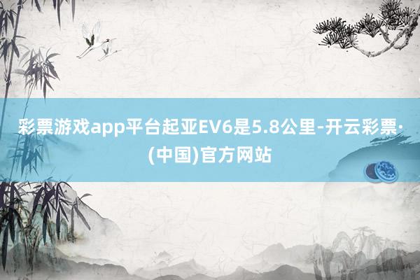 彩票游戏app平台起亚EV6是5.8公里-开云彩票·(中国)官方网站