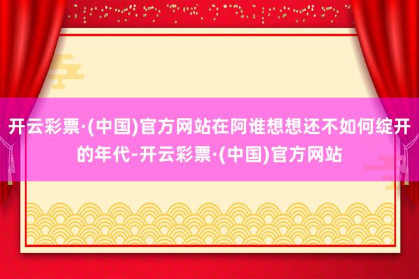 开云彩票·(中国)官方网站在阿谁想想还不如何绽开的年代-开云彩票·(中国)官方网站