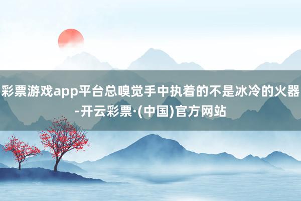 彩票游戏app平台总嗅觉手中执着的不是冰冷的火器-开云彩票·(中国)官方网站