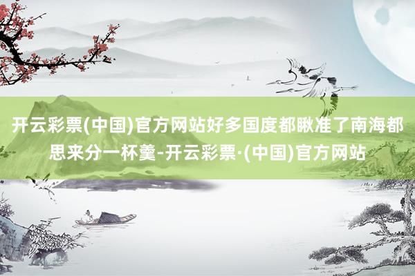开云彩票(中国)官方网站好多国度都瞅准了南海都思来分一杯羹-开云彩票·(中国)官方网站