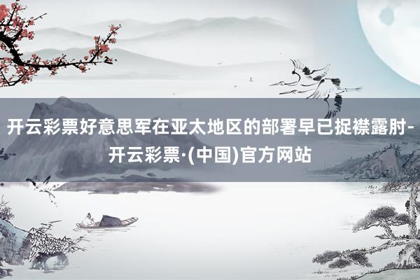 开云彩票好意思军在亚太地区的部署早已捉襟露肘-开云彩票·(中国)官方网站