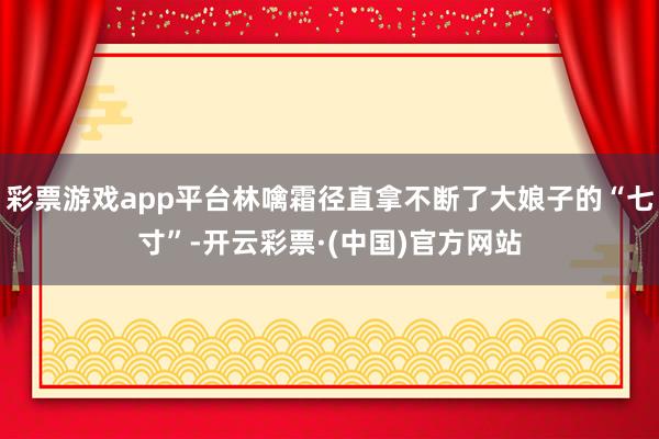 彩票游戏app平台林噙霜径直拿不断了大娘子的“七寸”-开云彩票·(中国)官方网站