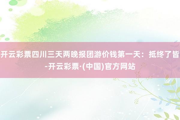 开云彩票四川三天两晚报团游价钱第一天：抵终了皆-开云彩票·(中国)官方网站