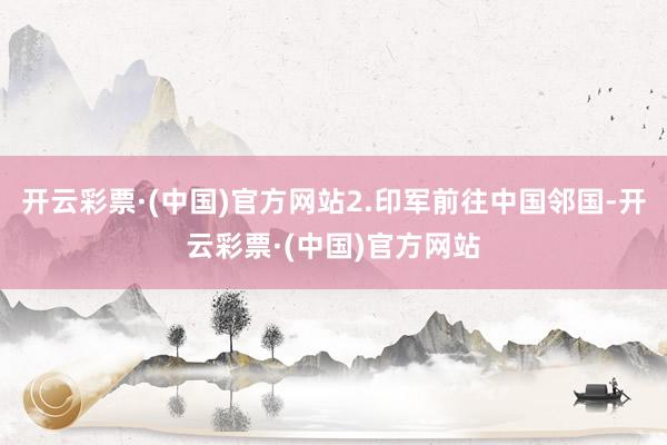 开云彩票·(中国)官方网站2.印军前往中国邻国-开云彩票·(中国)官方网站