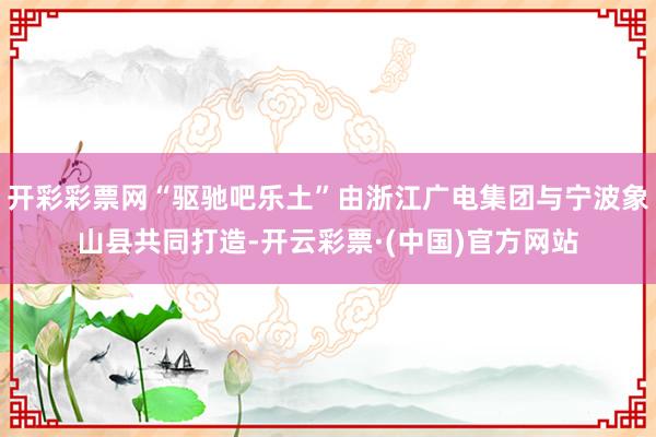 开彩彩票网“驱驰吧乐土”由浙江广电集团与宁波象山县共同打造-开云彩票·(中国)官方网站