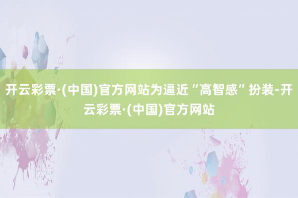 开云彩票·(中国)官方网站为逼近“高智感”扮装-开云彩票·(中国)官方网站