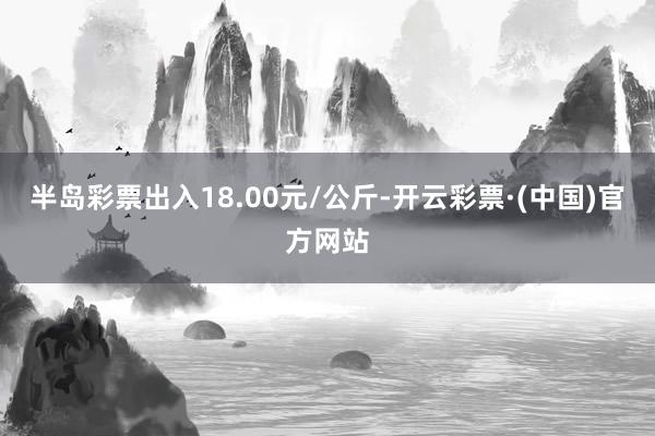 半岛彩票出入18.00元/公斤-开云彩票·(中国)官方网站