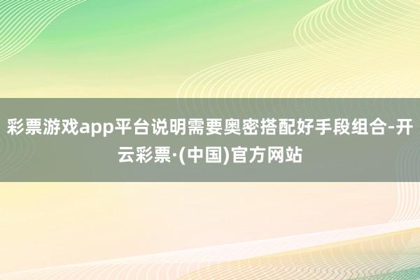 彩票游戏app平台说明需要奥密搭配好手段组合-开云彩票·(中国)官方网站