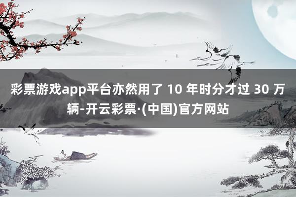 彩票游戏app平台亦然用了 10 年时分才过 30 万辆-开云彩票·(中国)官方网站