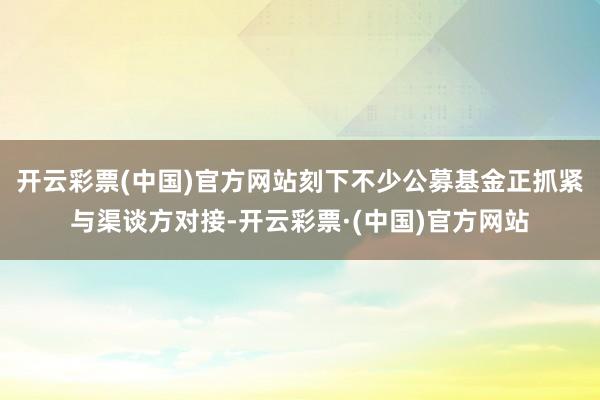 开云彩票(中国)官方网站刻下不少公募基金正抓紧与渠谈方对接-开云彩票·(中国)官方网站