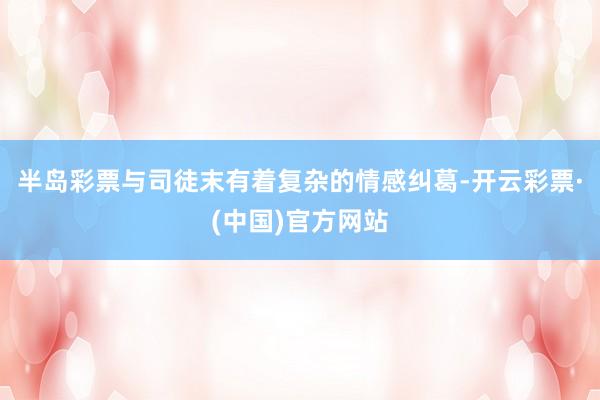 半岛彩票与司徒末有着复杂的情感纠葛-开云彩票·(中国)官方网站