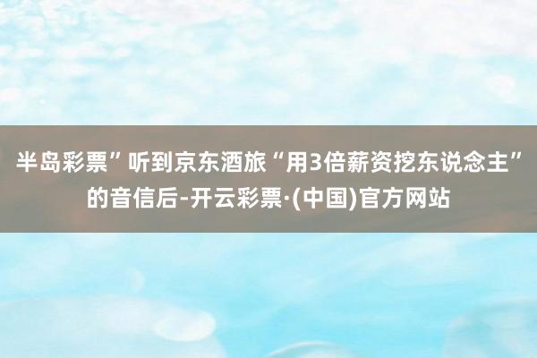 半岛彩票”听到京东酒旅“用3倍薪资挖东说念主”的音信后-开云彩票·(中国)官方网站