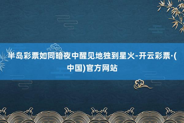 半岛彩票如同暗夜中醒见地独到星火-开云彩票·(中国)官方网站