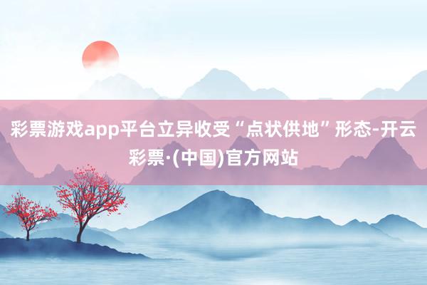 彩票游戏app平台立异收受“点状供地”形态-开云彩票·(中国)官方网站