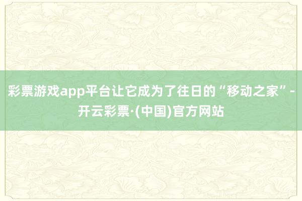 彩票游戏app平台让它成为了往日的“移动之家”-开云彩票·(中国)官方网站