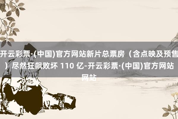 开云彩票·(中国)官方网站新片总票房（含点映及预售）尽然狂飙败坏 110 亿-开云彩票·(中国)官方网站
