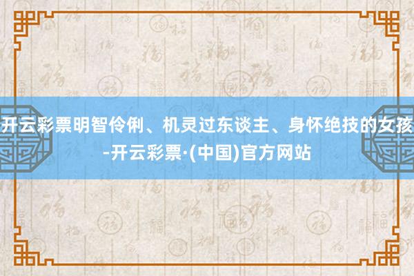 开云彩票明智伶俐、机灵过东谈主、身怀绝技的女孩-开云彩票·(中国)官方网站