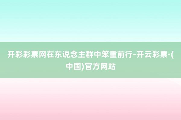 开彩彩票网在东说念主群中笨重前行-开云彩票·(中国)官方网站