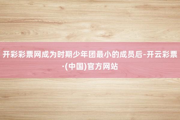 开彩彩票网成为时期少年团最小的成员后-开云彩票·(中国)官方网站