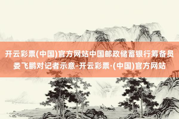 开云彩票(中国)官方网站中国邮政储蓄银行筹备员娄飞鹏对记者示意-开云彩票·(中国)官方网站