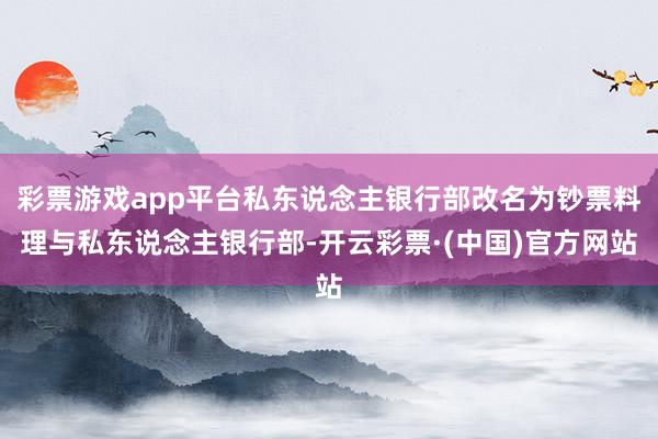 彩票游戏app平台私东说念主银行部改名为钞票料理与私东说念主银行部-开云彩票·(中国)官方网站