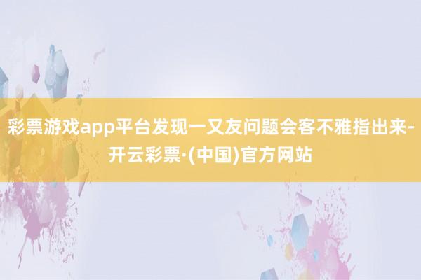 彩票游戏app平台发现一又友问题会客不雅指出来-开云彩票·(中国)官方网站